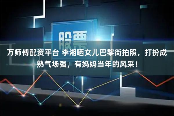 万师傅配资平台 李湘晒女儿巴黎街拍照，打扮成熟气场强，有妈妈当年的风采！
