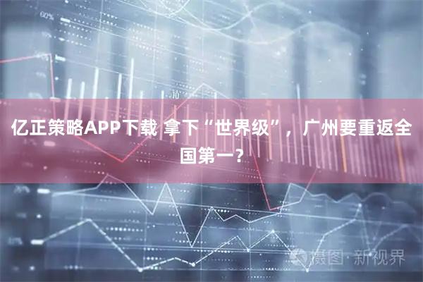 亿正策略APP下载 拿下“世界级”，广州要重返全国第一？