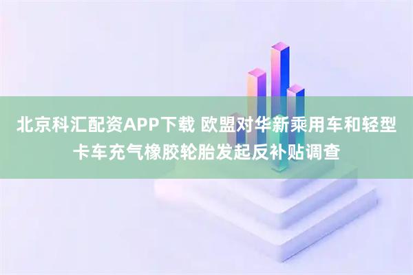 北京科汇配资APP下载 欧盟对华新乘用车和轻型卡车充气橡胶轮胎发起反补贴调查