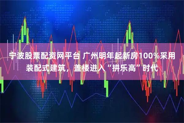 宁波股票配资网平台 广州明年起新房100%采用装配式建筑，盖楼进入“拼乐高”时代