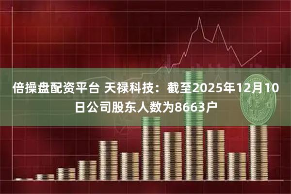 倍操盘配资平台 天禄科技：截至2025年12月10日公司股东人数为8663户
