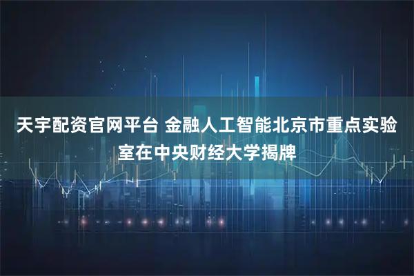 天宇配资官网平台 金融人工智能北京市重点实验室在中央财经大学揭牌