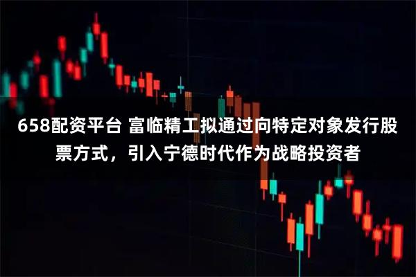 658配资平台 富临精工拟通过向特定对象发行股票方式，引入宁德时代作为战略投资者