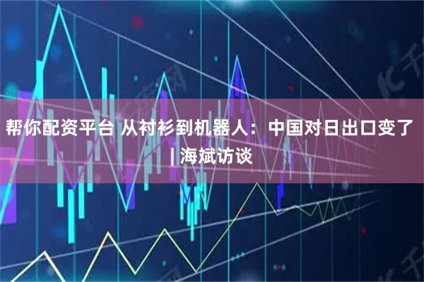 帮你配资平台 从衬衫到机器人：中国对日出口变了 | 海斌访谈