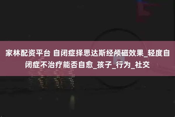 家林配资平台 自闭症择思达斯经颅磁效果_轻度自闭症不治疗能否自愈_孩子_行为_社交