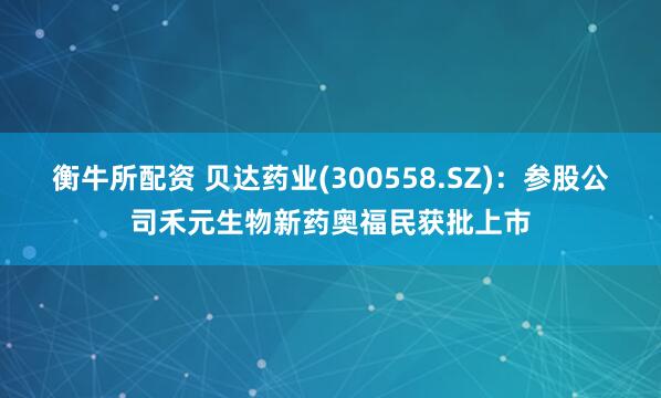 衡牛所配资 贝达药业(300558.SZ)：参股公司禾元生物新药奥福民获批上市