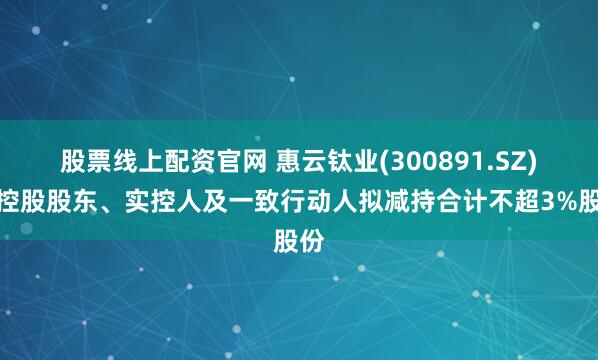 股票线上配资官网 惠云钛业(300891.SZ)：控股股东、实控人及一致行动人拟减持合计不超3%股份