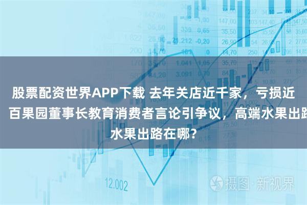 股票配资世界APP下载 去年关店近千家，亏损近4亿元！百果园董事长教育消费者言论引争议，高端水果出路在哪？