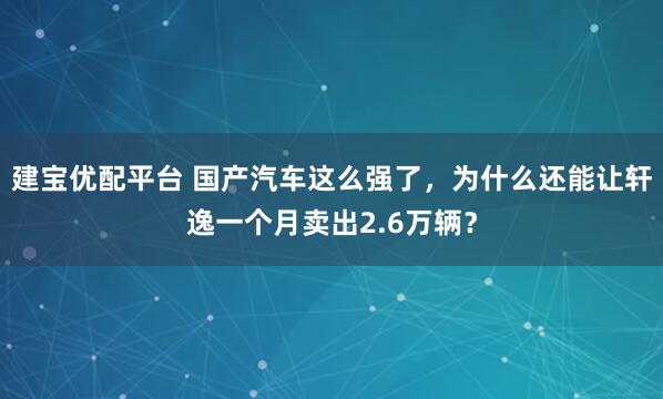 建宝优配平台 国产汽车这么强了，为什么还能让轩逸一个月卖出2.6万辆？