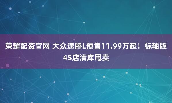 荣耀配资官网 大众速腾L预售11.99万起！标轴版4S店清库甩卖
