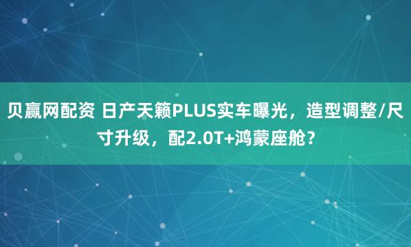 贝赢网配资 日产天籁PLUS实车曝光，造型调整/尺寸升级，配2.0T+鸿蒙座舱？