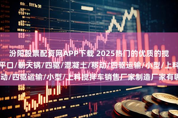 汾阳股票配资网APP下载 2025热门的优质的搅拌车自上料/自动上料/平口/朝天锅/四驱/混凝土/移动/四驱运输/小型/上料搅拌车销售厂家制造厂家有哪些
