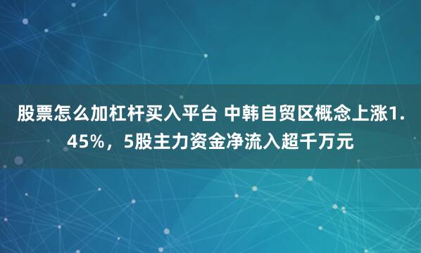 股票怎么加杠杆买入平台 中韩自贸区概念上涨1.45%，5股主力资金净流入超千万元