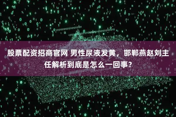 股票配资招商官网 男性尿液发黄，邯郸燕赵刘主任解析到底是怎么一回事？