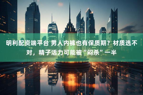 明利配资端平台 男人内裤也有保质期？材质选不对，精子活力可能被“闷杀”一半